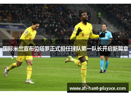 国际米兰宣布劳塔罗正式担任球队第一队长开启新篇章 国际米兰宣布劳塔罗正式担任球队第一队长开启新篇章