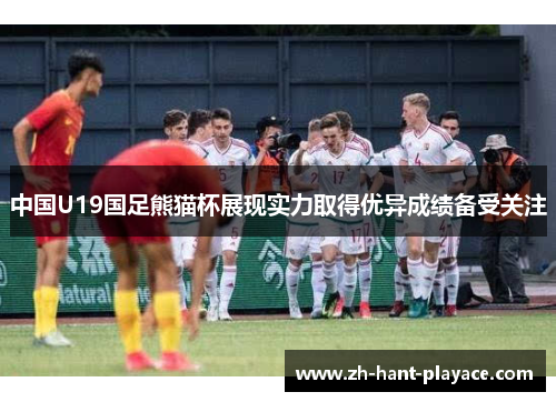 中国U19国足熊猫杯展现实力取得优异成绩备受关注