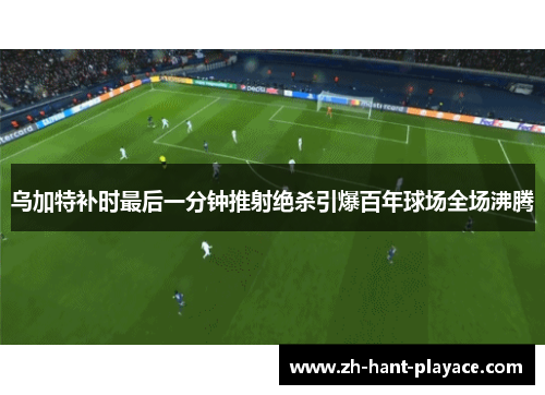 乌加特补时最后一分钟推射绝杀引爆百年球场全场沸腾 乌加特补时最后一分钟推射绝杀引爆百年球场全场沸腾